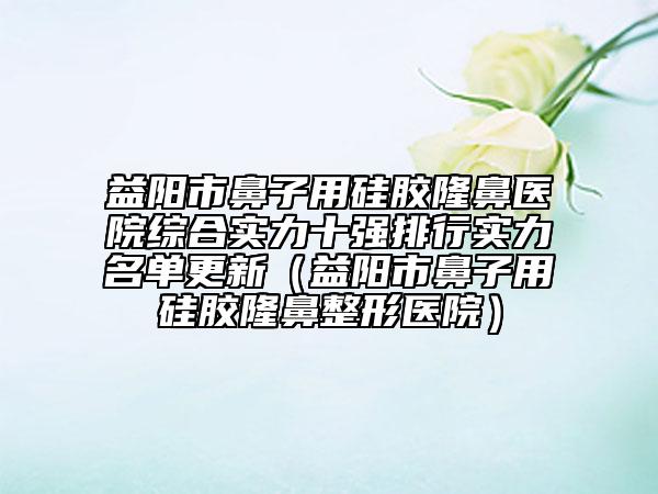 益阳市鼻子用硅胶隆鼻医院综合实力十强排行实力名单更新（益阳市鼻子用硅胶隆鼻整形医院）