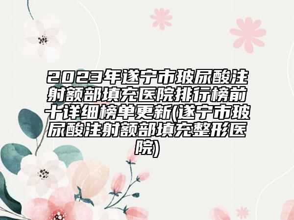 2023年遂宁市玻尿酸注射额部填充医院排行榜前十详细榜单更新(遂宁市玻尿酸注射额部填充整形医院)