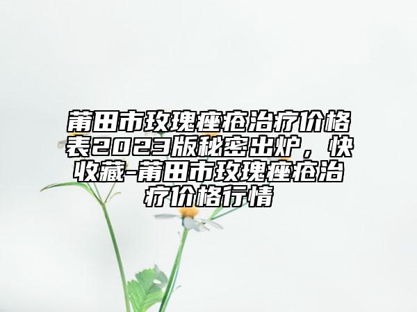 莆田市玫瑰痤疮治疗价格表2023版秘密出炉，快收藏-莆田市玫瑰痤疮治疗价格行情