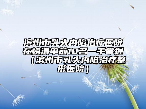 滨州市乳头内陷治疗医院在榜清单前10名一手掌握（滨州市乳头内陷治疗整形医院）