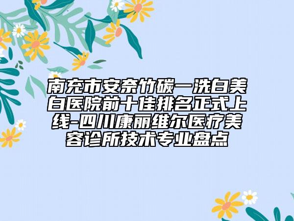 南充市安奈竹碳一洗白美白医院前十佳排名正式上线-四川康丽维尔医疗美容诊所技术专业盘点