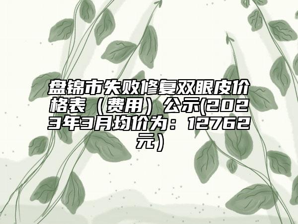 盘锦市失败修复双眼皮价格表（费用）公示(2023年3月均价为：12762元）