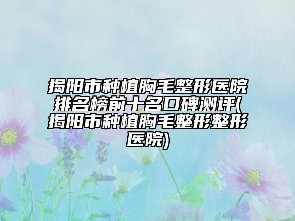 揭阳市种植胸毛整形医院排名榜前十名口碑测评(揭阳市种植胸毛整形整形医院)
