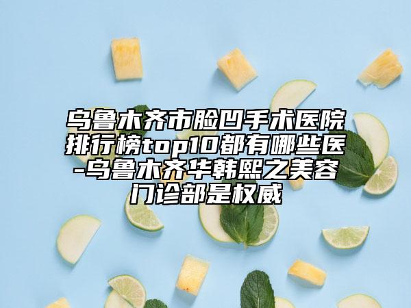 乌鲁木齐市脸凹手术医院排行榜top10都有哪些医-乌鲁木齐华韩熙之美容门诊部是权威