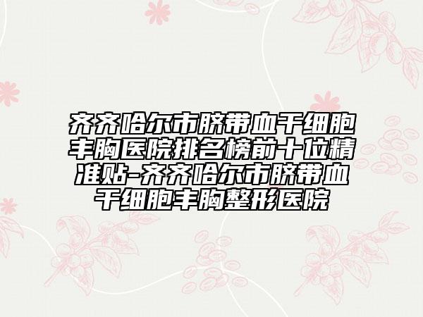 齐齐哈尔市脐带血干细胞丰胸医院排名榜前十位精准贴-齐齐哈尔市脐带血干细胞丰胸整形医院