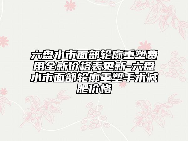 六盘水市面部轮廓重塑费用全新价格表更新-六盘水市面部轮廓重塑手术减肥价格