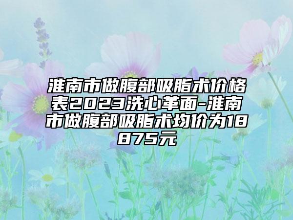 淮南市做腹部吸脂术价格表2023洗心革面-淮南市做腹部吸脂术均价为18875元