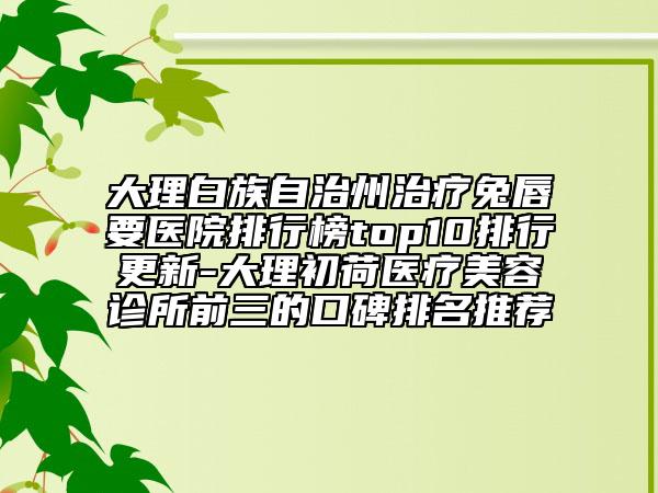 大理白族自治州治疗兔唇要医院排行榜top10排行更新-大理初荷医疗美容诊所前三的口碑排名推荐