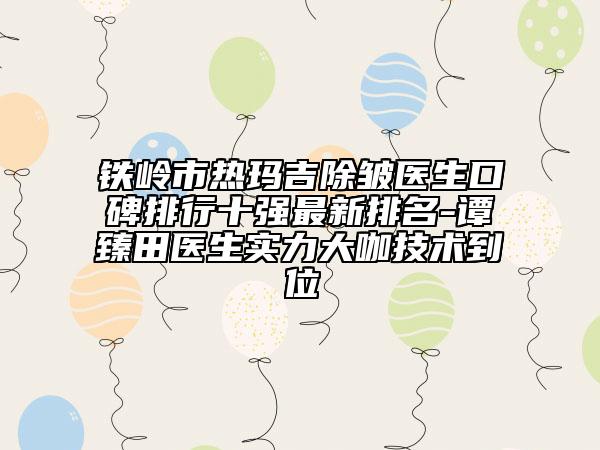 铁岭市热玛吉除皱医生口碑排行十强最新排名-谭臻田医生实力大咖技术到位
