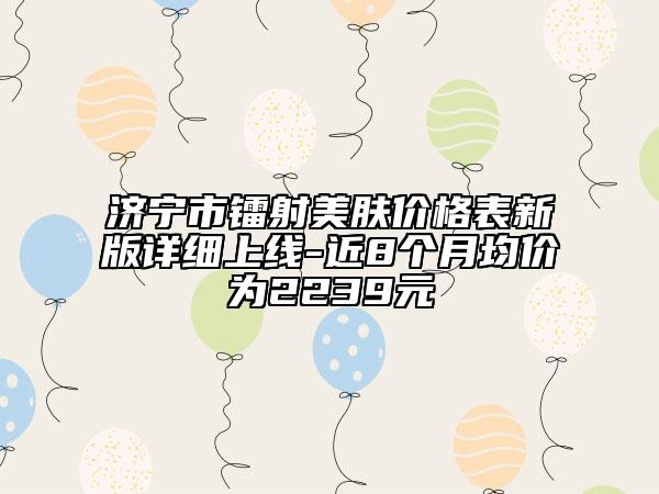 济宁市镭射美肤价格表新版详细上线-近8个月均价为2239元