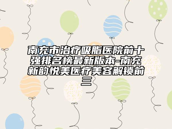 南充市治疗吸脂医院前十强排名榜最新版本-南充新韵悦美医疗美容解锁前三