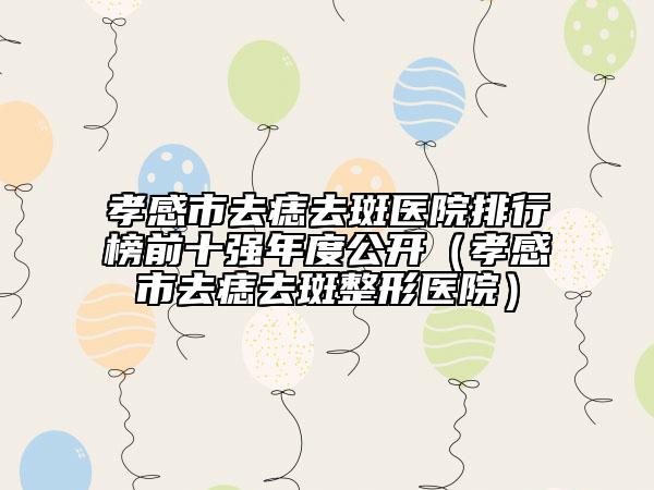 孝感市去痣去斑医院排行榜前十强年度公开（孝感市去痣去斑整形医院）