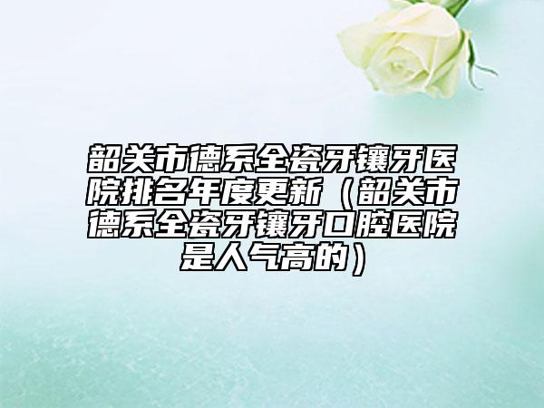 韶关市德系全瓷牙镶牙医院排名年度更新（韶关市德系全瓷牙镶牙口腔医院是人气高的）