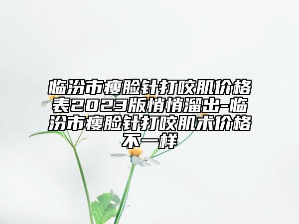 临汾市瘦脸针打咬肌价格表2023版悄悄溜出-临汾市瘦脸针打咬肌术价格不一样