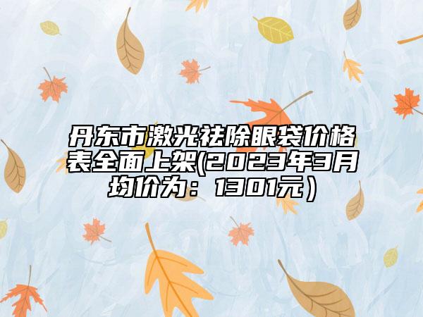 丹东市激光祛除眼袋价格表全面上架(2023年3月均价为：1301元）