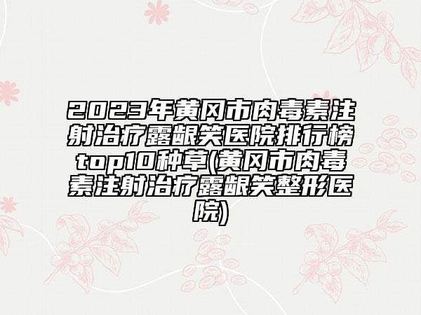 2023年黄冈市肉毒素注射治疗露龈笑医院排行榜top10种草(黄冈市肉毒素注射治疗露龈笑整形医院)