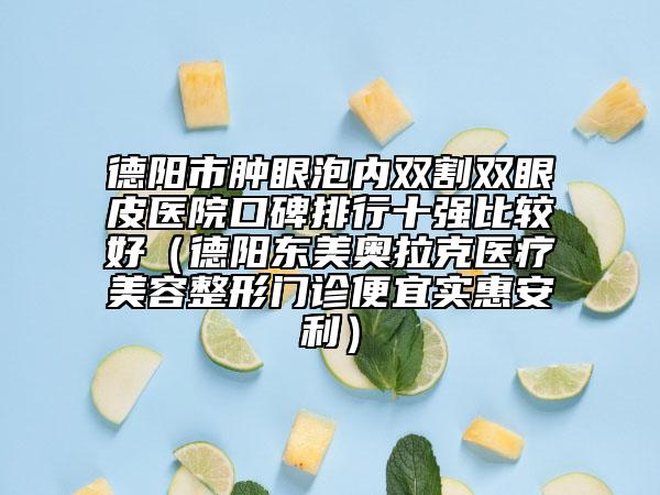 德阳市肿眼泡内双割双眼皮医院口碑排行十强比较好（德阳东美奥拉克医疗美容整形门诊便宜实惠安利）