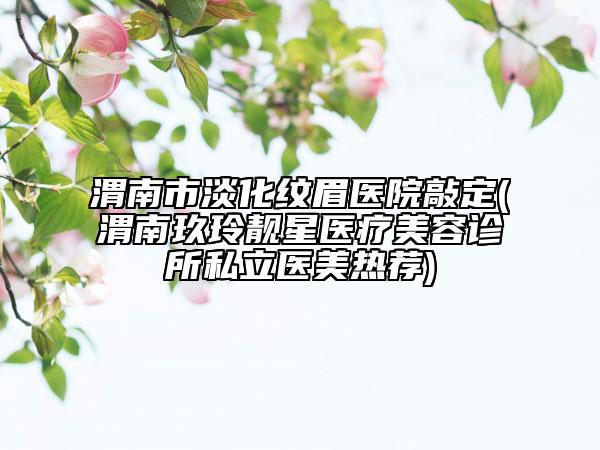 渭南市淡化纹眉医院敲定(渭南玖玲靓星医疗美容诊所私立医美热荐)
