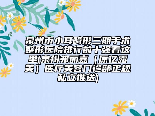 泉州市小耳畸形三期手术整形医院排行前十强看这里(泉州弗丽嘉（原亿露美）医疗美容门诊部正规私立推送)