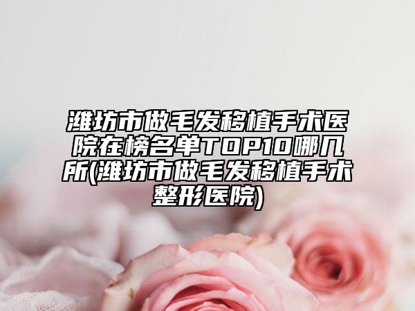 潍坊市做毛发移植手术医院在榜名单TOP10哪几所(潍坊市做毛发移植手术整形医院)