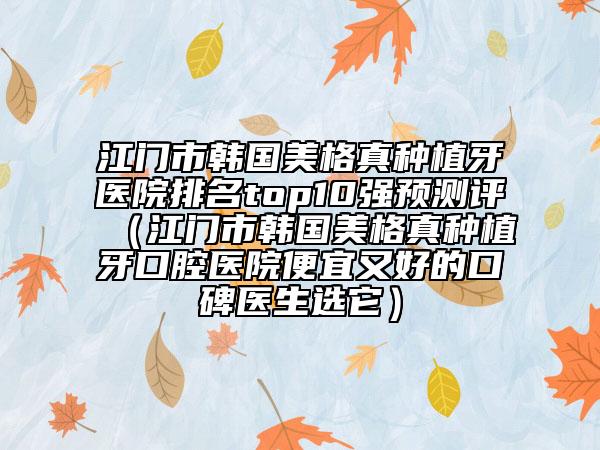 江门市韩国美格真种植牙医院排名top10强预测评（江门市韩国美格真种植牙口腔医院便宜又好的口碑医生选它）
