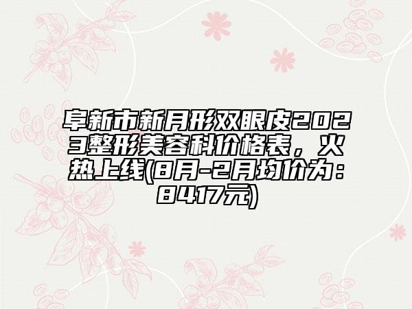 阜新市新月形双眼皮2023整形美容科价格表，火热上线(8月-2月均价为：8417元)