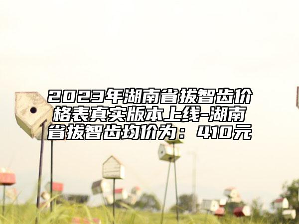 2023年湖南省拔智齿价格表真实版本上线-湖南省拔智齿均价为：410元