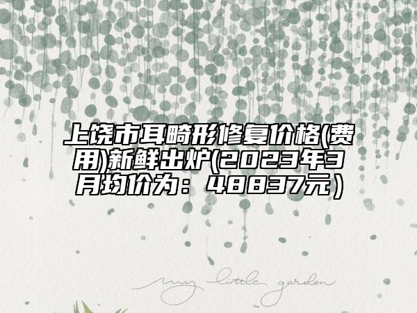 上饶市耳畸形修复价格(费用)新鲜出炉(2023年3月均价为：48837元）