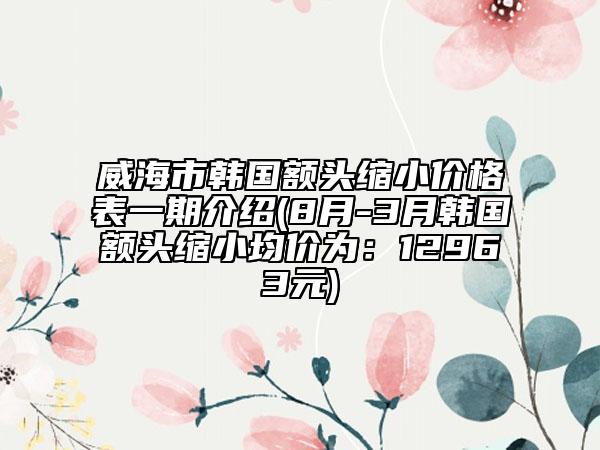 威海市韩国额头缩小价格表一期介绍(8月-3月韩国额头缩小均价为：12963元)