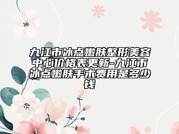 九江市冰点嫩肤整形美容中心价格表更新-九江市冰点嫩肤手术费用是多少钱