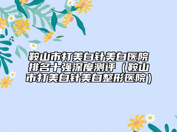 鞍山市打美白针美白医院排名十强深度测评（鞍山市打美白针美白整形医院）