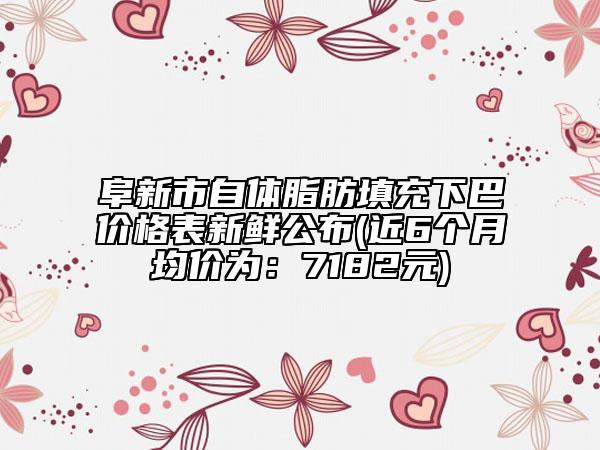 阜新市自体脂肪填充下巴价格表新鲜公布(近6个月均价为：7182元)