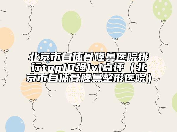 北京市自体骨隆鼻医院排行top10强1v1点评（北京市自体骨隆鼻整形医院）