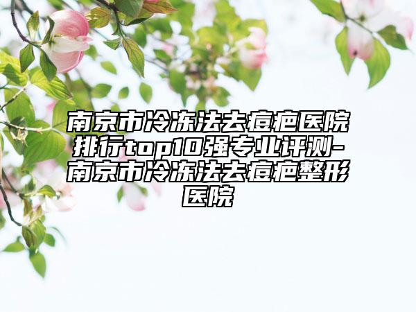 南京市冷冻法去痘疤医院排行top10强专业评测-南京市冷冻法去痘疤整形医院