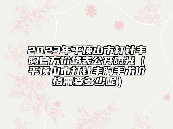 2023年平顶山市打针丰胸官方价格表公开曝光（平顶山市打针丰胸手术价格需要多少呢）