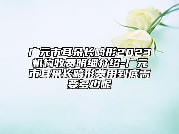 广元市耳朵长畸形2023机构收费明细介绍-广元市耳朵长畸形费用到底需要多少呢