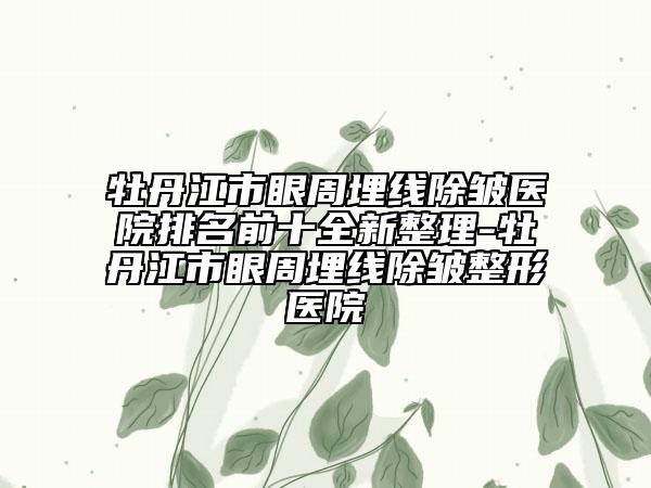 牡丹江市眼周埋线除皱医院排名前十全新整理-牡丹江市眼周埋线除皱整形医院