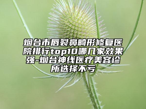 烟台市唇裂鼻畸形修复医院排行top10哪几家效果强-烟台神线医疗美容诊所选择不亏