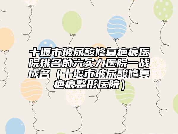 十堰市玻尿酸修复疤痕医院排名前六实力医院一战成名（十堰市玻尿酸修复疤痕整形医院）