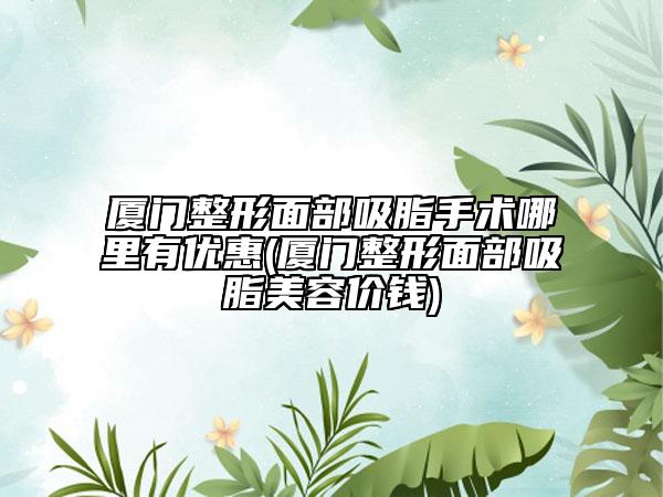 厦门整形面部吸脂手术哪里有优惠(厦门整形面部吸脂美容价钱)