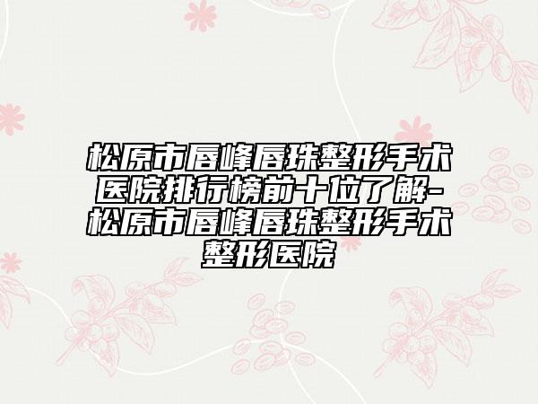 松原市唇峰唇珠整形手术医院排行榜前十位了解-松原市唇峰唇珠整形手术整形医院