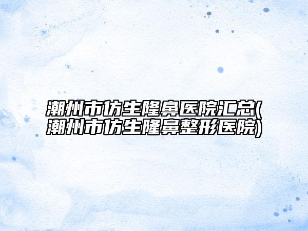 潮州市仿生隆鼻医院汇总(潮州市仿生隆鼻整形医院)