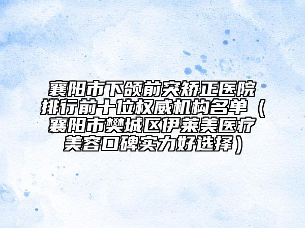襄阳市下颌前突矫正医院排行前十位权威机构名单（襄阳市樊城区伊莱美医疗美容口碑实力好选择）