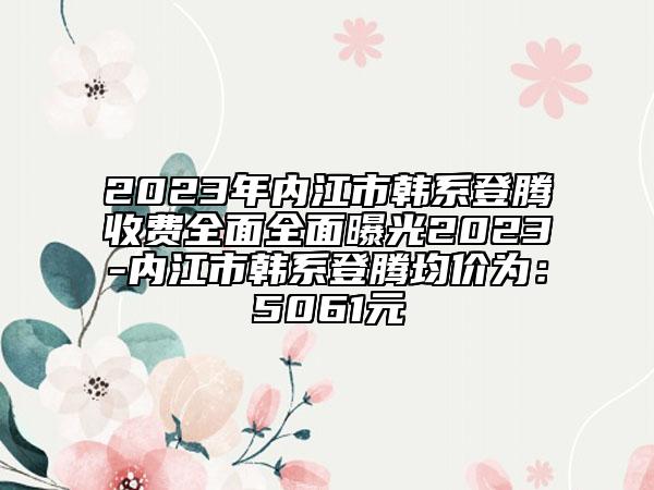 2023年内江市韩系登腾收费全面全面曝光2023-内江市韩系登腾均价为：5061元
