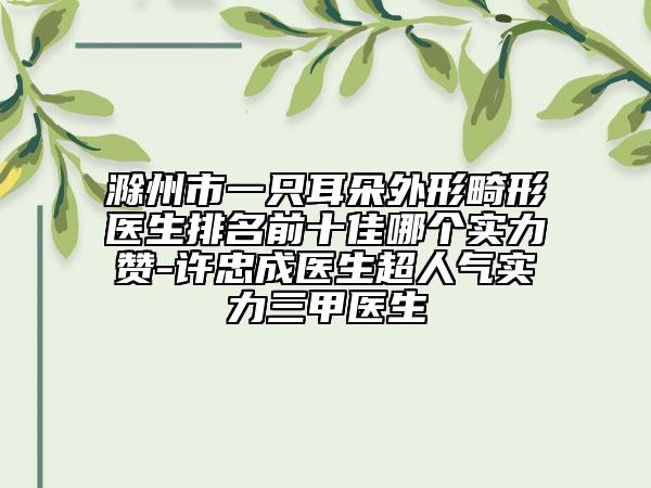 滁州市一只耳朵外形畸形医生排名前十佳哪个实力赞-许忠成医生超人气实力三甲医生