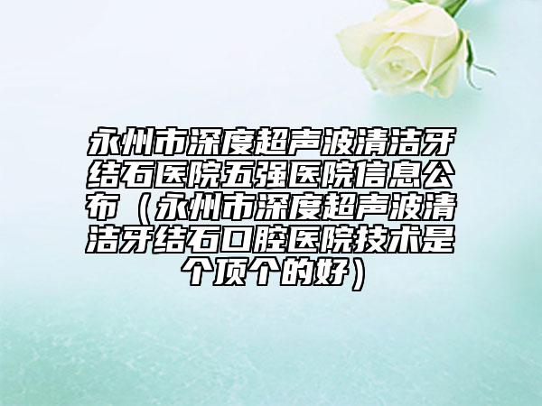 永州市深度超声波清洁牙结石医院五强医院信息公布（永州市深度超声波清洁牙结石口腔医院技术是个顶个的好）