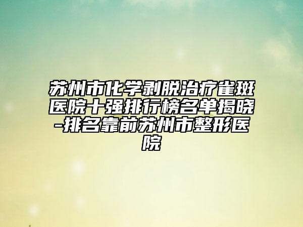 苏州市化学剥脱治疗雀斑医院十强排行榜名单揭晓-排名靠前苏州市整形医院