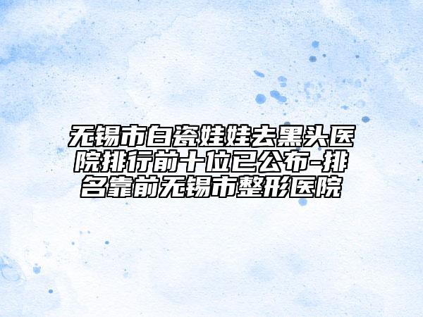 无锡市白瓷娃娃去黑头医院排行前十位已公布-排名靠前无锡市整形医院