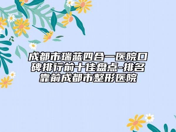 成都市瑞蓝四合一医院口碑排行前十佳盘点-排名靠前成都市整形医院
