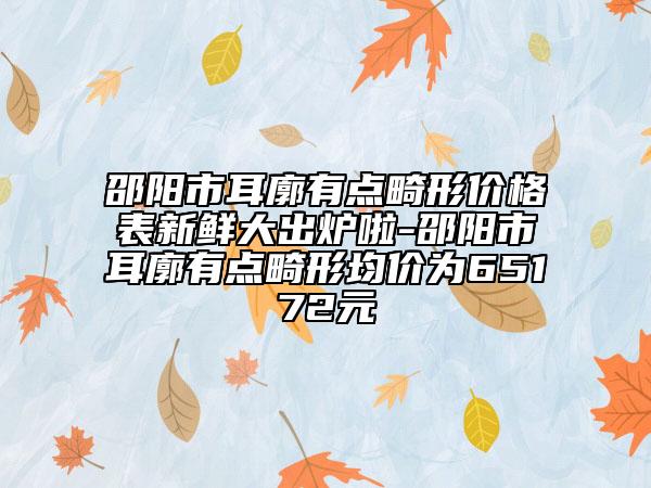 邵阳市耳廓有点畸形价格表新鲜大出炉啦-邵阳市耳廓有点畸形均价为65172元